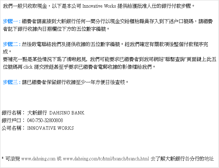 Text Box:  ڭ̤@u{AHUOqInnovative WorksѵHKȦIڨBJC BJ@ : úO̽ЪjsȦ@H{浹d枱¾sJUz户fXAúO ̰OUȦ榬ڤU誺ƦrsC BJG : MPqpڭ̤δѦڪƦrsCgڭ̽TwڶӥIڵ{ǧ    C nɥR@IOYǱpUFM_,  ڭ̥inDwúǪڥq"pôd"W   츹XAclicksƦܥGnDwúO̹qlڪvɵڭ̡C BJT : ФwúO̫OdȦ榬ڦܤ֤@~Kd֡C                                                                                               ȦW١G jsȦ  DAHSING BANKȦfG 040-750-32800808 qW١G INNOVATIVE WORKS * iswww.dahsing.com www.dahsing.com/tc/html/branch/branch.htmlhFѤjsȦU檺a}